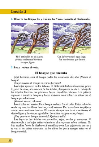 Lección 3
36
1.	Observa los dibujos, lee y traduce las frases. Consulta el diccionario.
Si el anticiclón no se atasca,	 Con la borrasca el agua llega.
pronto tendremos borrasca	 Por eso decimos que llueve.
(шторм, буря).
2.	Lee y traduce el texto.
El bosque que encanta
¡Qué hermoso está el bosque todas las estaciones del año! ¡Vamos al
bosque!
¡En primavera el bosque es el más hermoso!
Las hojas aparecen en los árboles. El hielo está deshelándose muy pron-
to, pero la nieve, a la sombra de los árboles, desaparece en abril. Debajo de
los árboles florecen las primeras flores, nevadillas blancas. Los pájaros
regresan a nuestros bosques y hacen nidos en los árboles. Los niños van al
bosque para descansar.
¡Viene el verano caluroso!
Los árboles son verdes. En el bosque no hace frío ni calor. Entre la hierba
verde hay muchas flores bonitas y multicolores. Por la mañana los pájaros
cantan sus canciones bonitas. El bosque siempre nos da el aire fresco, el
viento ligero y la sombra agradable. Los niños recogen setas y bayas.
¡Hay que ver el bosque en otoño! ¡Qué maravilla!
Las hojas en los árboles son amarillas, rojas, verdes y marrones. El
viento sopla y las hojas están volando en el aire y caen sobre la tierra. No
hay muchas flores, la hierba está amarilla y seca. Los pájaros no cantan y
se van a los países calurosos. A los niños les gusta recoger setas en el
bosque otoñal.
 
