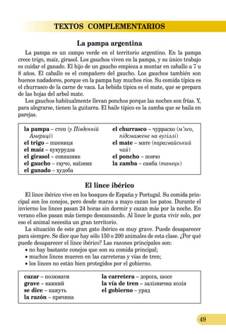 49
TEXTOS  COMPLEMENTARIOS
La pampa argentina
La pampa es un campo verde en el territorio argentino. En la pampa
crece trigo, maíz, girasol. Los gauchos viven en la pampa, y su único trabajo
es cuidar el ganado. El hijo de un gaucho empieza a montar en caballo a 7 u
8 años. El caballo es el compañero del gaucho. Los gauchos también son
buenos nadadores, porque en la pampa hay muchos ríos. Su comida típica es
el churrasco de la carne de vaca. La bebida típica es el mate, que se prepara
de las hojas del arbol mate.
Los gauchos habitualmente llevan ponchos porque las noches son frías. Y,
para alegrarse, tienen la guitarra. El baile típico es la zamba que se baila en
parejas.
la pampa – степ (у Південній
Америці)
el trigo – пшениця
el maíz – кукурудза
el girasol – соняшник
el gaucho – гаучо, наїзник
el ganado – худоба
el churrasco – чурраско (м’ясо,
підсма­жене на вугіллі)
el mate – мате (парагвайський
чай)
el poncho – пончо
la zamba – самба (танець)
El lince ibérico
El lince ibérico vive en los bosques de España y Portugal. Su comida prin-
cipal son los conejos, pero desde marzo a mayo cazan los patos. Durante el
invierno los linces pasan 24 horas sin dormir y cazan más por la noche. En
verano ellos pasan más tiempo descansando. Al lince le gusta vivir solo, por
eso el animal necesita un gran territorio.
La situación de este gran gato ibérico es muy grave. Puede desaparecer
para siempre. Se dice que hay sólo 150 o 200 animales de esta clase. ¿Por qué
puede desaparecer el lince ibérico? Las razones principales son:
• no hay bastante conejos que son su comida principal;
• muchos linces mueren en las carreteras y vías de tren;
• los linces no están bien protegidos por el gobierno.
cazar – полювати	 la carretera – дорога, шосе
grave – важкий	 la vía de tren – залізнична колія
se dice – кажуть	 el gobierno – уряд
la razón – причина
 
