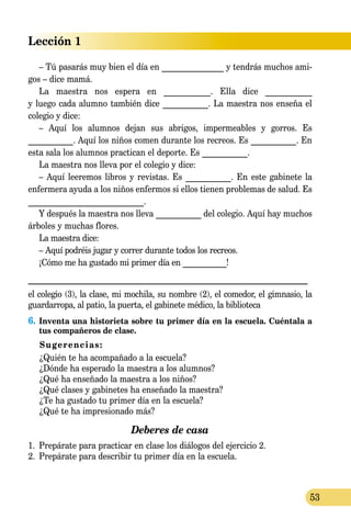 Lección 1
53
– Tú pasarás muy bien el día en _______________ y tendrás muchos ami­
­gos – dice mamá.
La maestra nos espera en ___________. Ella dice ___________
y luego cada alumno también dice ___________. La maestra nos enseña el
colegio y dice:
– Aquí los alumnos dejan sus abrigos, impermeables y gorros. Es
___________. Aquí los niños comen durante los recreos. Es ___________. En
esta sala los alumnos practican el deporte. Es ___________.
La maestra nos lleva por el colegio y dice:
– Aquí leeremos libros y revistas. Es ___________. En este gabinete la
enfermera ayuda a los niños enfermos si ellos tienen problemas de salud. Es
____________________________.
Y después la maestra nos lleva ___________ del colegio. Aquí hay muchos
árboles y muchas flores.
La maestra dice:
– Aquí podréis jugar y correr durante todos los recreos.
¡Cómo me ha gustado mi primer día en ___________!
_______________________________________________________________
el colegio (3), la clase, mi mochila, su nombre (2), el comedor, el gimnasio, la
guardarropa, al patio, la puerta, el gabinete médico, la biblioteca
6.	Inventa una historieta sobre tu primer día en la escuela. Cuéntala a
tus compañeros de clase.
Sugerencias:
	 ¿Quién te ha acompañado a la escuela?
	 ¿Dónde ha esperado la maestra a los alumnos?
	 ¿Qué ha enseñado la maestra a los niños?
	 ¿Qué clases y gabinetes ha enseñado la maestra?
	 ¿Te ha gustado tu primer día en la escuela?
	 ¿Qué te ha impresionado más?
Deberes de casa
1.	 Prepárate para practicar en clase los diálogos del ejercicio 2.
2.	 Prepárate para describir tu primer día en la escuela.
 