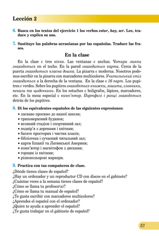 Lección 2
57
6.	Busca en los textos del ejercicio 1 los verbos estar, hay, ser. Lee, tra-
duce y explica su uso.
7.	Sustituye las palabras ucranianas por las españolas. Traduce las fra-
ses.
En la clase
En la clase є tres вікна. Las ventanas є anchas. Чотири лампи
знаходяться en el techo. En la pared знаходиться карта. Cerca de la
puerta знаходиться класна дошка. La pizarra є moderna. Nosotros pode­
mos escribir en la pizarra con marcadores multicolores. Учительський стіл
знаходиться a la derecha de la ventana. En la clase є 16 парт. Los pupi-
tres є verdes. Sobre los pupitres знаходяться книжки, зошити, словники,
пенали та що­ден­ни­ки. En los estuches є bolígrafos, lápices, marcadores,
etc. En la mesa especial є комп’ютер. Портфелі і ранці знаходяться
detrás de los pupitres.
8.	Di los equivalentes españoles de las siguientes expresiones:
	 • ласкаво просимо до нашої школи;
	 • триповерховий будинок;
	 • великий стадіон і спортивний зал;
	 • подвір’я з деревами і квітами;
	 • багато просторих і чистих класів;
	 • бібліотека і сучасний читальний зал;
	 • карти Іспанії та Латинської Америки;
	 • комп’ютер і магнітофон з дисками;
	 • горщик із квітами;
	 • різнокольорові маркери.
9.	Practica con tus compañeros de clase.
¿Dónde tienes clases de español?
¿Hay un ordenador y un reproductor CD con discos en el gabinete?
¿Cuántas veces a la semana tienes clases de español?
¿Cómo se llama tu profesor(a)?
¿Cómo se llama tu manual de español?
¿Te gusta escribir con marcadores multicolores?
¿Aprendes el español con el ordenador?
¿Quien te ayuda a aprender el español?
¿Te gusta trabajar en el gabinete de español?
 