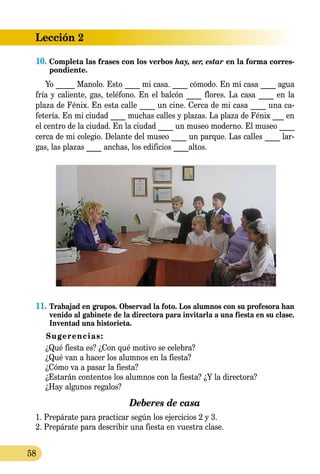 Lección 2
58
10. Completa las frases con los verbos hay, ser, estar en la forma corres­
pondiente.
Yo _____ Manolo. Esto ____ mi casa. ____ cómodo. En mi casa ____ agua
fría y caliente, gas, teléfono. En el balcón ____ flores. La casa ____ en la
plaza de Fénix. En esta calle ____ un cine. Cerca de mi casa ____ una ca­­
fetería. En mi ciudad ____ muchas calles y plazas. La plaza de Fénix ___ en
el centro de la ciudad. En la ciudad ____ un museo moderno. El museo ____
cerca de mi colegio. Delante del museo ____ un parque. Las calles ____ lar-
gas, las plazas ____ anchas, los edificios ____altos.
11.	Trabajad en grupos. Observad la foto. Los alumnos con su profesora han
venido al gabinete de la directora para invitarla a una fiesta en su clase.
Inventad una historieta.
Sugerencias:
	 ¿Qué fiesta es? ¿Con qué motivo se celebra?
	 ¿Qué van a hacer los alumnos en la fiesta?
	 ¿Cómo va a pasar la fiesta?
	 ¿Estarán contentos los alumnos con la fiesta? ¿Y la directora?
	 ¿Hay algunos regalos?
Deberes de casa
1. Prepárate para practicar según los ejercicios 2 y 3.
2. Prepárate para describir una fiesta en vuestra clase.
 