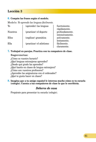 Lección 3
61
6.	Compón las frases según el modelo.
Modelo: Yo aprendo las lenguas fácilmente.
Yo	 (aprender) las lenguas	 fuertemente.
		 rápidamente.
Nosotros	 (practicar) el deporte	 profundamente.
		 intensivamente.
Ellos	 (explicar) gramática 	 activamente.
		 lentamente.
Ella	 (practicar) el atletismo	 fácilmente.
		 claramente.
7.	Trabajad en parejas. Practica con tu compañero de clase.
Sugerencias:
	 ¿Cómo es vuestro horario?
	 ¿Qué lenguas extranjeras aprendes?
	 ¿Desde qué grado las aprendes?
	 ¿Qué hacéis en clases de lengua extranjera?
	 ¿Cómo son vuestros profesores?
	 ¿Aprendes las asignaturas con el ordenador?
	 ¿Qué te gusta hacer en clases?
8.	Imagina que a tu amigo español le interesa mucho cómo es tu escuela
(colegio). Cuenta a tus compañeros de clase lo que le escribirás.
Deberes de casa
	 Prepárate para presentar tu escuela (colegio).
 