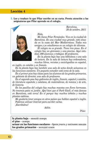 Lección 4
62
1.	Lee y traduce lo que Pilar escribe en su carta. Presta atención a las
asignaturas que Pilar aprende en el colegio.
Barcelona,
20 de octubre, 2011
Hola,
Me llamo Pilar Fernández. Vivo en la ciudad de
Barcelona. Es una ciudad muy grande, está situa-
da en la costa del Mar Mediterráneo. Todos mis
amigos y yo estudiamos en un colegio de idiomas.
El colegio no es grande. Tiene tres pisos. En el
colegio hay un gimnasio y una piscina. Aquí estu-
dian 300 alumnos y trabajan 40 pro­fesores.
En la planta baja hay una biblioteca y una sala
de lectura. En la sala de lectura hay ordenadores,
muchos libros, revistas y enciclopedias en español,
en inglés, en catalán y en francés.
En la planta baja hay también una sala de actos donde actuamos en
las funciones escolares. Un pequeño comedor está cerca de la sala.
En el primer piso hay clases para los alumnos de los grados primarios,
un gabinete de director, una sala de profesores.
En el segundo piso hay gabinetes de inglés, francés, español y catalán,
de literatura española y catalana, de matemáticas, de música y de arte,
de historia.
En los pasillos del colegio hay muchas macetas con flores hermosas.
No tenemos patio ni jardín. ¡Qué bien que el Park Güell, el más famoso
en Barcelona, está cerca! En el parque hay muchos árboles y muchas
plantas exóticas.
Me gustaría tener amigos en otros países que hablan español o inglés.
Podemos utilizar Internet para escribir cartas.
¡Escribidme!
Adiós.
Pilar.
la planta baja – нижній поверх
el piso – поверх
actuar en las funciones escolares – брати участь у шкільних заходах
los grados primarios – молодші класи
 