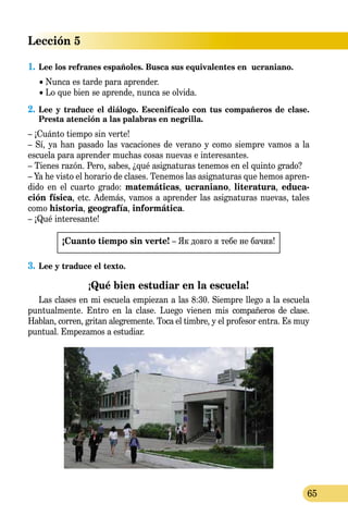 Lección 5
65
1.	Lee los refranes españoles. Busca sus equivalentes en  ucra­­niano.
	 • Nunca es tarde para aprender.
	 • Lo que bien se aprende, nunca se olvida.
2.	Lee y traduce el diálogo. Escenifícalo con tus compañeros de clase.
Presta atención a las palabras en negrilla.
– ¡Cuánto tiempo sin verte!
– Sí, ya han pasado las vacaciones de verano y como siempre vamos a la
escuela para aprender muchas cosas nuevas e interesantes.
– Tienes razón. Pero, sabes, ¿qué asignaturas tenemos en el quinto grado?
– Ya he visto el horario de clases. Tenemos las asignaturas que hemos apren­
dido en el cuarto grado: matemáticas, ucraniano, literatura, educa­
ción física, etc. Además, vamos a aprender las asignaturas nuevas, tales
como historia, geografía, informática.
– ¡Qué interesante!
¡Cuanto tiempo sin verte! – Як довго я тебе не бачив!
3.	Lee y traduce el texto.
¡Qué bien estudiar en la escuela!
Las clases en mi escuela empiezan a las 8:30. Siempre llego a la escuela
puntualmente. Entro en la clase. Luego vienen mis compañeros de clase.
Hablan, corren, gritan alegremente. Toca el timbre, y el profesor entra. Es muy
puntual. Empezamos a estudiar.
 