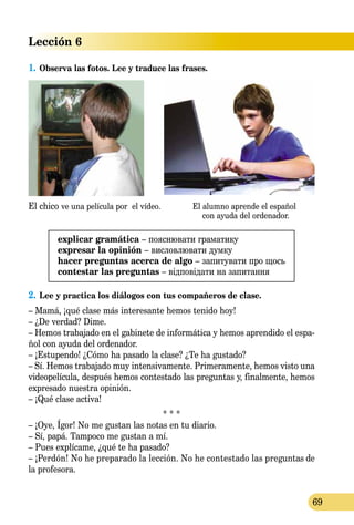 Lección 6
69
1.	Observa las fotos. Lee y traduce las frases.
El chico ve una película por el vídeo. El alumno aprende el español
con ayuda del ordenador.
explicar gramática – пояснювати граматику
expresar la opinión – висловлювати думку
hacer preguntas acerca de algo – запитувати про щось
contestar las preguntas – відповідати на запитання
2.	Lee y practica los diálogos con tus compañeros de clase.
– Mamá, ¡qué clase más interesante hemos tenido hoy!
– ¿De verdad? Dime.
– Hemos trabajado en el gabinete de informática y hemos aprendido el espa-
ñol con ayuda del ordenador.
– ¡Estupendo! ¿Cómo ha pasado la clase? ¿Te ha gustado?
– Sí. Hemos trabajado muy intensivamente. Primeramente, hemos visto una
videopelícula, después hemos contestado las preguntas y, finalmente, hemos
expresado nuestra opinión.
– ¡Qué clase activa!
* * *
– ¡Oye, Ígor! No me gustan las notas en tu diario.
– Sí, papá. Tampoco me gustan a mí.
– Pues explícame, ¿qué te ha pasado?
– ¡Perdón! No he preparado la lección. No he contestado las preguntas de
la profesora.
 