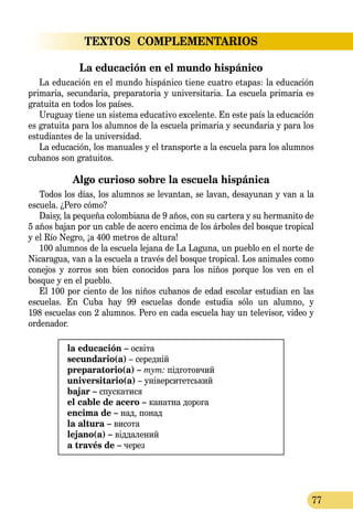 77
TEXTOS  COMPLEMENTARIOS
La educación en el mundo hispánico
La educación en el mundo hispánico tiene cuatro etapas: la educación
primaria, secundaria, preparatoria y universitaria. La escuela primaria es
gratuita en todos los países.
Uruguay tiene un sistema educativo excelente. En este país la educación
es gratuita para los alumnos de la escuela primaria y secundaria y para los
estudiantes de la universidad.
La educación, los manuales y el transporte a la escuela para los alumnos
cubanos son gratuitos.
Algo curioso sobre la escuela hispánica
Todos los días, los alumnos se levantan, se lavan, desayunan y van a la
escuela. ¿Pero cómo?
Daisy, la pequeña colombiana de 9 años, con su cartera y su herma­nito de
5 años bajan por un cable de acero encima de los árboles del bosque tropical
y el Río Negro, ¡a 400 metros de altura!
100 alumnos de la escuela lejana de La Laguna, un pueblo en el norte de
Nicaragua, van a la escuela a través del bosque tropical. Los animales como
conejos y zorros son bien conocidos para los niños porque los ven en el
bosque y en el pueblo.
El 100 por ciento de los niños cubanos de edad escolar estudian en las
escuelas. En Cuba hay 99 escuelas donde estudia sólo un alumno, y
198 escuelas con 2 alumnos. Pero en cada escuela hay un televisor, video y
ordenador.
la educación – освіта
secundario(a) – середній
preparatorio(a) – тут: підготовчий
universitario(a) – університетський
bajar – спускатися
el cable de acero – канатна дорога
encima de – над, понад
la altura – висота
lejano(а) – віддалений
a través de – через
 