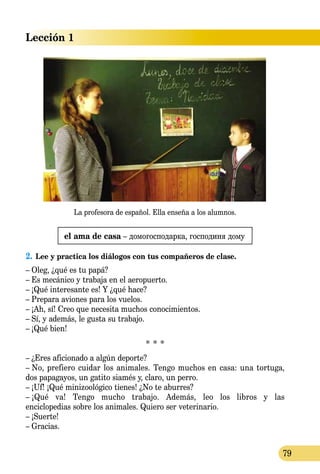 Lección 1
79
el ama de casa – домогосподарка, господиня дому
2.	Lee y practica los diálogos con tus compañeros de clase.
– Oleg, ¿qué es tu papá?
– Es mecánico y trabaja en el aeropuerto.
– ¡Qué interesante es! Y ¿qué hace?
– Prepara aviones para los vuelos.
– ¡Ah, sí! Creo que necesita muchos conocimientos.
– Sí, y además, le gusta su trabajo.
– ¡Qué bien!
* * *
– ¿Eres aficionado a algún deporte?
– No, prefiero cuidar los animales. Tengo muchos en casa: una tortuga,
dos papagayos, un gatito siamés y, claro, un perro.
– ¡Uf! ¡Qué minizoológico tienes! ¿No te aburres?
– ¡Qué va! Tengo mucho trabajo. Además, leo los libros y las
enciclopedias sobre los animales. Quiero ser veterinario.
– ¡Suerte!
– Gracias.
La profesora de español. Ella enseña a los alumnos.
 