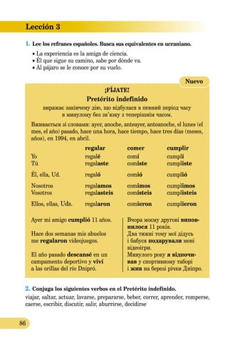 Lección 3
86
1.	Lee los refranes españoles. Busca sus equivalentes en ucraniano.
• La experiencia es la amiga de ciencia.
• Él que sigue su camino, sabe por dónde va.
• Al pájaro se le conoce por su vuelo.
2.	Conjuga los siguientes verbos en el Pretérito indefinido.
viajar, saltar, actuar, lavarse, prepararse, beber, correr, aprender, romperse,
caerse, escribir, discutir, salir, aburrirse, decidirse
Nuevo
¡FÍJATE!
Pretérito indefinido
виражає закінчену дію, що відбулася в певний період часу
в минулому без зв’язку з теперішнім часом.
Вживається зі словами: аyer, anoche, anteayer, anteanoche, el lunes (el
mes, el año) pasado, hace una hora, hace tiempo, hace tres días (meses,
años), en 1994, en abril.
	 regalar	 comer	 cumplir
Yo	 regalé	 comí	 cumplí
Tú	 regalaste	 comiste	 cumpliste
Él, ella, Ud.	 regaló	 comió	 cumplió
Nosotros	 regalamos	 comimos	 cumplimos
Vosotros	 regalasteis	 comisteis	 cumplisteis
Ellos, ellas, Uds.	 regalaron	 comieron	 cumplieron
Ayer mi amigo cumplió 11 años.	 Вчора моєму другові випов-
	 нилося 11 років.
Hace dos semanas mis abuelos 	 Два тижні тому мої дідусь
me regalaron videojuegos.	 і бабуся подарували мені
	 відеоігри.
El año pasado descansé en un 	 Минулого року я відпочи-
campamento deportivo y viví 	 вав у спортивному таборі
a las orillas del río Dnipró.	 і жив на березі річки Дніпро.
 