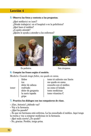 Lección 4
92
5.	Observa las fotos y contesta a las preguntas.
	 ¿Qué médico(s) es (son)?
	 ¿Dónde trabaja(n): en el hospital o en la policlínica?
	 ¿Qué hace el médico?
	 ¿A quién atiende?
	 ¿Quién le ayuda a atender a los enfermos?
Es pediatra. Son cirujanos.
6.	Compón las frases según el modelo.
Modelo: Cuando tengo fiebre, me quedo en cama.
	 fiebre	 tomo té caliente con limón
	 tos	 me quedo en cama
	 dolor de cabeza	 consulto con el médico
tener	 resfriado	 no como el helado
	 dolor de garganta	 tomo medicinas
	 la nariz tapada	 tomo vitamina C
	 gripe	
7.	Practica los diálogos con tus compañeros de clase.
– ¡Oye, Antonio! ¿Adónde vas?
– Voy a la farmacia.
– ¿Qué ha pasado?
– Es que mi hermana está enferma. La ha consultado el médico. Aquí tengo
la receta y voy a comprar medicinas en la farmacia.
- ¡Qué mala suerte! ¿Te ayudo?
- No, gracias. Perdón, tengo prisa.
 