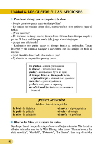 96
Unidad 5. LOS GUSTOS  Y  LAS  AFICIONES
1.	Practica el diálogo con tu compañero de clase.
– Sergio, ¿cómo te gusta pasar tu tiempo libre?
– En verano me encanta tomar el sol, montar en bici o en patinete, jugar al
fútbol.
– ¿Y en invierno?
– En invierno no tengo mucho tiempo libre. Si hace buen tiempo, esquío o
patino. Si hace mal tiempo, veo la tele, juego a los videojuegos.
– ¿A qué eres aficionado?
– Realmente me gusta pasar el tiempo frente al ordenador. Tengo
Internet y me encanta navegar o cartearme con los amigos en todo el
mundo.
– ¡Qué divertido tener todo el mundo en casa!
– Y, además, es un pasatiempo muy bueno.
los gustos – смаки, уподобання
la afición – захоплення, хобі
gustar – подобатися, бути до душі
el tiempo libre, el tiempo de ocio,
el pasatiempo – вільний час, дозвілля
encantar – дуже подобатися
рreferir – віддавати перевагу
ser aficionado(a) (a) – захоплюватися
(чимсь)
¡PRESTA ATENCIÓN!
Así dicen los chicos españoles:
la bici – la bicicleta	 el prota – el protagonista
la peli – la película	 el cole – el colegio
la tele – la televisión	 el profe – el profesor
2.	Observa las fotos, lee y traduce los textos.
Soy Jorge. En mi tiempo de ocio prefiero ver dibujos animados. Mis favoritos
dibujos animados son los de Walt Disney, tales como “Blancanieves y los
siete ena­nitos”, “Garfield”, “Pokemón”, “La Sirena”. Son muy divertidos
 