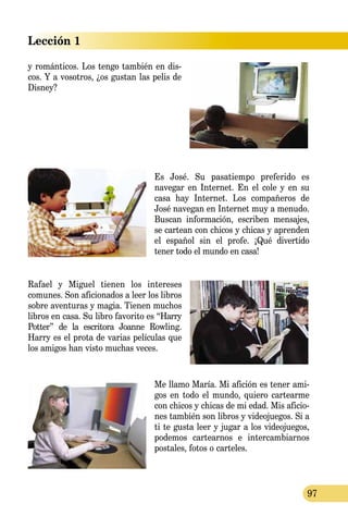 Lección 1
97
y ro­mán­ticos. Los tengo también en dis­­
cos. Y a vosotros, ¿os gustan las pelis de
Disney?
Es José. Su pasatiempo preferido es
navegar en Internet. En el cole y en su
casa hay Internet. Los compañeros de
José navegan en Internet muy a me­nudo.
Buscan información, es­cri­ben mensajes,
se cartean con chicos y chi­cas y aprenden
el español sin el profe. ¡Qué divertido
tener todo el mundo en casa!
Rafael y Miguel tienen los intereses
comunes. Son aficionados a leer los libros
sobre aventuras y magia. Tienen mu­chos
libros en casa. Su libro favorito es “Harry
Potter” de la escritora Joanne Row­ling.
Harry es el prota de varias pe­lí­culas que
los amigos han visto muchas veces.
Me llamo María. Mi afición es tener ami-
gos en todo el mundo, quiero cartearme
con chicos y chicas de mi edad. Mis aficio-
nes también son libros y videojuegos. Si a
ti te gusta leer y jugar a los videojuegos,
podemos cartearnos e intercambiarnos
postales, fotos o carteles.
 