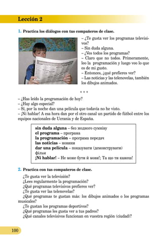 Lección 2
100
1.	Practica los diálogos con tus compañeros de clase.
	– ¿Te gusta ver los programas televisi-
vos?
	– Sin duda alguna.
	– ¿Ves todos los programas?
	– Claro que no todos. Primera­men­te,
leo la programación y luego veo lo que
es de mi gusto.
	– Entonces, ¿qué prefieres ver?
	– Las noticias y las telenovelas, también
los dibujos ani­mados.
* * *
– ¿Has leído la programación de hoy?
– ¿Hay algo especial?
– Sí, por la noche dan una película que todavía no he visto.
– ¡Ni hablar! A esa hora dan por el otro canal un partido de fútbol entre los
equipos nacionales de Ucrania y de España.
sin duda alguna – без жодного сумніву
el programa – програма
la programación – програма передач
las noticias – новини
dar una película – показувати (демонструвати)
фільм
¡Ni hablar! – Не може бути й мови!; Та що ти кажеш!
2.	Practica con tus compañeros de clase.
¿Te gusta ver la televisión?
¿Lees regularmente la programación?
¿Qué programas televisivos prefieres ver?
¿Te gusta ver las telenovelas?
¿Qué programas te gustan más: los dibujos animados o los programas
musicales?
¿Te gustan los programas deportivos?
¿Qué programas les gusta ver a tus padres?
¿Qué canales televisivos funcionan en vuestra región (ciudad)?
 