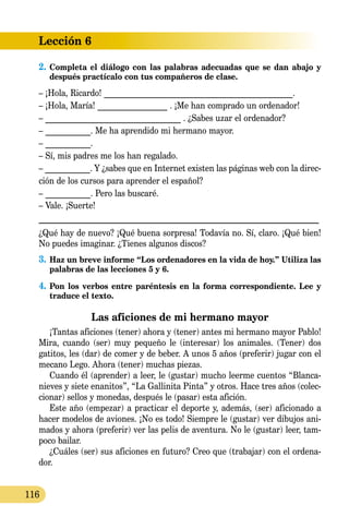 Lección 6
116
2.	Completa el diálogo con las palabras adecuadas que se dan abajo y
después practícalo con tus compañeros de clase.
– ¡Hola, Ricardo! ______________________________________________.
– ¡Hola, María! _________________ . ¡Me han comprado un ordenador!
– _________________________________ . ¿Sabes uzar el ordenador?
– ___________. Me ha aprendido mi hermano mayor.
– ___________.
– Sí, mis padres me los han regalado.
– ___________. Y ¿sabes que en Internet existen las páginas web con la direc-
ción de los cursos para aprender el español?
– ___________. Pero las buscaré.
– Vale. ¡Suerte!
_______________________________________________________________
¿Qué hay de nuevo? ¡Qué buena sorpresa! Todavía no. Sí, claro. ¡Qué bien!
No puedes imaginar. ¿Tienes algunos discos?
3.	Haz un breve informe “Los ordenadores en la vida de hoy.” Utiliza las
palabras de las lecciones 5 y 6.
4.	Pon los verbos entre paréntesis en la forma correspondiente. Lee y
traduce el texto.
Las aficiones de mi hermano mayor
¡Tantas aficiones (tener) ahora y (tener) antes mi hermano mayor Pablo!
Mira, cuando (ser) muy pequeño le (interesar) los animales. (Tener) dos
gatitos, les (dar) de comer y de beber. A unos 5 años (preferir) jugar con el
mecano Lego. Ahora (tener) muchas piezas.
Cuando él (aprender) a leer, le (gustar) mucho leerme cuentos “Blanca­
nieves y siete enanitos”, “La Gallinita Pinta” y otros. Hace tres años (colec-
cionar) sellos y monedas, después le (pasar) esta afición.
Este año (empezar) a practicar el deporte y, además, (ser) aficionado a
hacer modelos de aviones. ¡No es todo! Siempre le (gustar) ver dibujos ani-
mados y ahora (preferir) ver las pelis de aventura. No le (gustar) leer, tam-
poco bailar.
¿Cuáles (ser) sus aficiones en futuro? Creo que (trabajar) con el ordena-
dor.
 