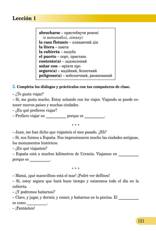 Lección 1
121
abrocharse – пристебнути ремені
(в автомобілі, літаку)
la casa flotante – плаваючий дім
la litera – каюта
la cubierta – палуба
el puerto – порт, пристань
contento(a) – задоволений
soñar con – мріяти про
seguro(a) – надійний, безпечний
peligroso(a) – небезпечний, ризикований
2. Completa los diálogos y práctícalos con tus compañeros de clase.
– ¿Te gusta viajar?
– Sí, me gusta mucho. Estoy soñando con los viajes. Viajando se puede co­­
nocer nuevos países y muchas ciudades.
– ¿En qué prefieres viajar?
– Prefiero viajar en ___________ porque es ___________.
* * *
– Juan, me han dicho que viajasteis el mes pasado. ¿Eh?
– Sí, nos fuimos a España. Nos impresionaron mucho las ciudades antiguas,
los monumentos históricos.
– ¿En qué viajasteis?
– España está a muchos kilómetros de Ucrania. Viajamos en ___________
porque es ___________.
* * *
– Mamá, ¡qué maravilloso está el mar! ¡Podré ver delfines!
– Sí, estoy segura que hará buen tiempo y estaremos todo el día en la
cu­bierta.
– ¿Y podremos bañarnos?
– Claro, y jugar, y dormir, y comer, y bañarnos en la piscina. El ___________
es como ___________.
– ¡Fantástico!
 