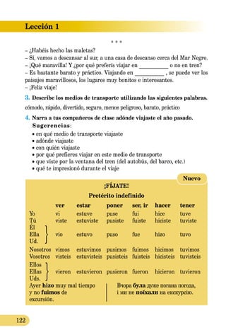 Lección 1
122
* * *
– ¿Habéis hecho las maletas?
– Sí, vamos a descansar al sur, a una casa de descanso cerca del Mar Negro.
– ¡Qué maravilla! Y ¿por qué preferís viajar en ___________ o no en tren?
– Es bastante barato y práctico. Viajando en ___________ , se puede ver los
paisajes maravillosos, los lugares muy bonitos e interesantes.
– ¡Feliz viaje!
3.	Describe los medios de transporte utilizando las siguientes pa­labras.
cómodo, rápido, divertido, seguro, menos peligroso, barato, práctico
4.	Narra a tus compañeros de clase adónde viajaste el año pasado.
Sugerencias:
	 • en qué medio de transporte viajaste
	 • adónde viajaste
	 • con quién viajaste
	 • por qué prefieres viajar en este medio de transporte
	 • que viste por la ventana del tren (del autobús, del barco, etc.)
	 • qué te impresionó durante el viaje
¡FÍJATE!
Pretérito indefinido
	 ver	 estar	 poner	 ser, ir	 hacer	 tener
Yo	 vi	 estuve	 puse	 fui	 hice	 tuve
Tú	 viste	 estuviste	 pusiste	 fuiste	 hiciste	 tuviste
Él	
Ella	 vio	 estuvo	 puso	 fue	 hizo	 tuvo
Ud.
Nosotros	 vimos	 estuvimos	 pusimos	 fuimos	 hicimos	 tuvimos
Vosotros	 visteis	 estuvisteis	 pusisteis	 fuisteis	 hicisteis	 tuvisteis
Ellos	
Ellas	 vieron	 estuvieron	 pusieron	 fueron	 hicieron	 tuvieron
Uds.
Ayer hizo muy mal tiempo 	 Вчора була дуже погана по­года,
y no fuimos de 	 і ми не поїхали на екскурсію.
excursión.
Nuevo
 