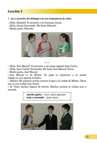 13
Lección 3
1.	Lee y practica los diálogos con tus compañeros de clase.
– ¡Hola, Eduardo! Te presento a mi hermana Juana.
– ¡Hola, Juana! Encantado. Me llamo Eduardo.
– Mucho gusto, Eduardo.
* * *
– ¡Hola, José Manuel! Te presento a mi amigo español Juan Carlos.
– ¡Hola, Juan Carlos! Encantado. Me llamo José Manuel Torres.
– Mucho gusto, José Manuel.
–  José Manuel es de México. Su papá es arquitecto y su mamá
trabaja en una agencia turística.
– ¡México! Me gustaría mucho conocer el país y la ciudad de México. Dicen
que es una ciudad muy bonita.
– Sí. Tiene muchos lugares de interés. Muchos turistas la visitan muy a
menudo.
mucho gusto – тут: дуже приємно
muy a menudo – дуже часто
 