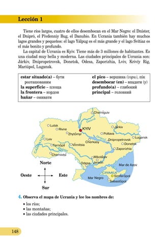 Lección 1
148
Tiene ríos largos, cuatro de ellos desembocan en el Mar Negro: el Dníster,
el Dnipró, el Pivdenniy Bug, el Danubio. En Ucrania también hay muchos
lagos grandes y pequeños: el lago Yálpug es el más grande y el lago Svítiaz es
el más bonito y profundo.
La capital de Ucrania es Kyiv. Tiene más de 3 millones de habitantes. Es
una ciudad muy bella y moderna. Las ciudades principales de Ucrania son:
Járkiv, Dnipropetrovsk, Donetsk, Odesa, Zaporizhia, Lviv, Krivíy Rig,
Mariúpol, Lugansk.
estar situado(a) – бути
розташованим
la superficie – площа
la frontera – кордон
bañar – омивати
el pico – вершина (гори), пік
desembocar (en) – впадати (у)
profundo(a) – глибокий
principal – головний
Norte 
Oeste     Este
Sur
Oeste     EsteOeste     EsteOeste     EsteOeste     EsteOeste     EsteOeste     EsteOeste     EsteOeste     Este
4. Observa el mapa de Ucrania y lee los nombres de:
• los ríos;
• las montañas;
• las ciudades principales.
 