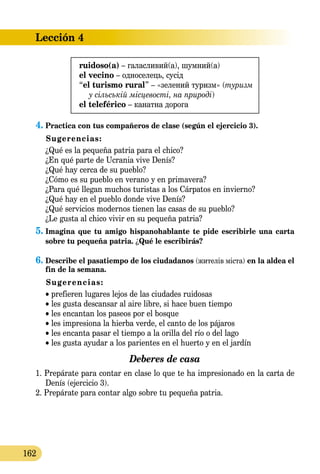 Lección 4
162
ruidoso(a) – галасливий(a), шумний(a)
el vecino – односелець, сусід
“el turismo rural” – «зелений туризм» (туризм
у сільській місцевості, на природі)
el teleférico – канатна дорога
4.	Practica con tus compañeros de clase (según el ejercicio 3).
Sugerencias:
¿Qué es la pequeña patria para el chico?
¿En qué parte de Ucrania vive Denís?
¿Qué hay cerca de su pueblo?
¿Cómo es su pueblo en verano y en primavera?
¿Para qué llegan muchos turistas a los Cárpatos en invierno?
¿Qué hay en el pueblo donde vive Denís?
¿Qué servicios modernos tienen las casas de su pueblo?
¿Le gusta al chico vivir en su pequeña patria?
5.	Imagina que tu amigo hispanohablante te pide escribirle una carta
sobre tu pequeña patria. ¿Qué le escribirás?
6.	Describe el pasatiempo de los ciudadanos (жителів міста) en la aldea el
fin de la semana.
Sugerencias:
• prefieren lugares lejos de las ciudades ruidosas
• les gusta descansar al aire libre, si hace buen tiempo
• les encantan los paseos por el bosque
• les impresiona la hierba verde, el canto de los pájaros
• les encanta pasar el tiempo a la orilla del río o del lago
• les gusta ayudar a los parientes en el huerto y en el jardín
Deberes de casa
1. Prepárate para contar en clase lo que te ha impresionado en la carta de
Denís (ejercicio 3).
2. Prepárate para contar algo sobre tu pequeña patria.
 