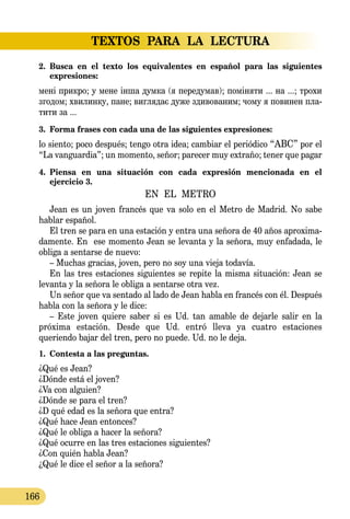 TEXTOS  PARA  LA  LECTURA
166
2.	 Busca en el texto los equivalentes en español para las siguientes 
expresiones:
мені прик­ро; у ме­не інша дум­ка (я пе­ре­ду­мав); поміня­ти ... на ...; тро­хи
зго­дом; хви­лин­ку, па­не; виг­ля­дає ду­же зди­во­ва­ним; чо­му я по­ви­нен пла­
ти­ти за ...
3.	 Forma frases con cada una de las siguientes expresiones:
lo siento; poco después; tengo otra idea; cambiar el periódico “АВС” por el
“La vanguardia”; un momento, señor; parecer muy extraño; tener que pagar
4.	 Piensa en una situación con cada expresión mencionada en el 
ejercicio 3.
EN EL METRO
Jean es un joven francés que va solo en el Metro de Madrid. No sabe
hablar español.
El tren se para en una estación y entra una señora de 40 años aproxima-
damente. En ese momento Jean se levanta y la señora, muy enfadada, le
obliga a sentarse de nuevo:
– Muchas gracias, joven, pero no soy una vieja todavía.
En las tres estaciones siguientes se repite la misma situación: Jean se
levanta y la señora le obliga a sentarse otra vez.
Un señor que va sentado al lado de Jean habla en francés con él. Después
habla con la señora y le dice:
– Este joven quiere saber si es Ud. tan amable de dejarle salir en la
próxima estación. Desde que Ud. entró lleva ya cuatro estaciones
queriendo bajar del tren, pero no puede. Ud. no le deja.
1.	 Contesta a las preguntas.
¿Qué es Jean?
¿Dónde está el joven?
¿Va con alguien?
¿Dónde se para el tren?
¿D qué edad es la señora que entra?
¿Qué hace Jean entonces?
¿Qué le obliga a hacer la señora?
¿Qué ocurre en las tres estaciones siguientes?
¿Con quién habla Jean?
¿Qué le dice el señor a la señora?
 