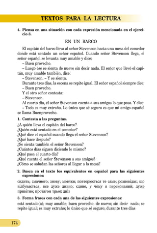 TEXTOS PARA LA LECTURA
174
4.	 Piensa en una situación con cada expresión mencionada en el ejerci-
cio 3.
EN UN BARCO
El capitán del barco lleva al señor Stevenson hasta una mesa del comedor
donde está sentado un señor español. Cuando señor Ste­ven­son llega, el
señor español se levanta muy amable y dice:
– Buen provecho.
– Luego ése se sienta de nuevo sin decir nada. El señor que llevó el capi-
tán, muy amable también, dice:
– Stevenson. – Y se sienta.
Durante tres días, la escena se repite igual. El señor español si­em­p­re dice:
– Buen provecho.
Y el otro señor contesta:
– Stevenson.
Al cuarto día, el señor Stevenson cuenta a sus amigos lo que pasa. Y dice:
– Todo es muy extraño. Lo único que sé seguro es que mi amigo español
se llama Buenprovecho.
1.	 Contesta a las preguntas.
¿A quién lleva el capitán del barco?
¿Quién está sentado en el comedor?
¿Qué dice el español cuando llega el señor Stevenson?
¿Qué hace después?
¿Se sienta también el señor Stevenson?
¿Cuántos días siguen diciendo lo mismo?
¿Qué pasa el cuarto día?
¿Qué cuenta el señor Stevenson a sus amigos?
¿Cómo se saludan las señores al llegar a la mesa?
2.	 Busca en el texto los equivalentes en español para las siguientes
expresiones:
си­дить; смач­но­го; зно­ву; мовч­ки; пов­то­рюєть­ся те са­ме; роз­повідає; що
відбу­ваєть­ся; все ду­же див­но; єди­не, у чо­му я пе­ре­ко­на­ний; ду­же
привітно; про­тя­гом трь­ох днів
3.	 Forma frases con cada una de las siguientes expresiones:
está sentado(a); muy amable; buen provecho; de nuevo; sin decir nada; se
repite igual; es muy extraño; lo único que sé seguro; durante tres días
 