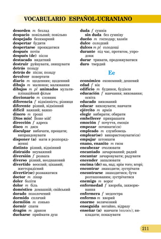VOCABULARIO ESPAÑOL-UCRANIANO
211
desorden m безлад
despacio  повільний; повільно
despejado безхмарний
despertar будити
despertarse  прокидатися
después  потім
después (de)  після
destacado видатний
destruir руйнувати, знищувати
detrás позаду
detrás de  після; позаду
devolver  повертати
diario  m  щоденник; щоденний
dibujo m малюнок; малювання
dibujos m pl animados мульти­
плікаційний фільм
diccionario m словник
diferencia f відмінність; різниця
diferente  різний, відмінний
difícil важкий; важко
dinero m гроші
¡Díos mío!  Боже мій!
dirección f адреса
disco m диск
disculpar  вибачати, прощати;
виправдовувати
disponer (a)  мати в роз­поряд­
женні
distinto  різний, відмінний
distraído  неуважний
diversión f розвага
diverso  різний, неоднаковий
divertido веселий; цікавий;
життєрадісний
divertir(se) розважатися
doctor m лікар
doler боліти
dolor m біль
doméstico домашній; свійський
dorado позолочений
dormido  сплячий
dormilón  m сонько
dormir  спати
dragón m дракон
ducharse приймати душ
duda f сумнів 
sin duda без сумніву
dueño m господар; хазяїн
dulce солодкий
dulces m pl солодощі
durante під час, протягом, упро-
довж
durar тривати, продовжуватися
duro  твердий
Ee
económico  економний; дешевий
edad f вік
edificio m будинок, будівля
educación f навчання; виховання;
освіта
educado  вихований
educar  виховувати; навчати
ejército m армія
elegir вибирати; обирати
embellecer прикрашати
emoción f почуття, емоція
empezar  починати(ся)
empleado  m службовець
emplear(se) використовувати(ся)
empujar  штовхати
enano, enanito m гном
encabezar очолювати
encantado зачарований; радий
encantar зачаровувати; радувати
encender  запалювати
encima (de) на, над; крім того; вгорі;
encontrar  знаходити; зустрічати
encontrarse  знаходитися; бути
розташованим; зустрічатися
enemigo m ворог
enfermedad f хвороба, захворю-
вання
enfermera f медсестра
enfermo m хворий
enorme величезний
enseguida  негайно, відразу
enseñar (a)  навчати (когось); ви­­
кладати; показувати
 