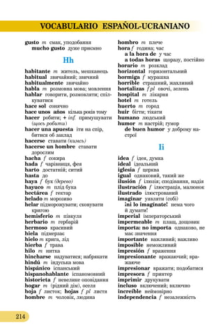 VOCABULARIO ESPAÑOL-UCRANIANO
214
gusto m смак, уподобання
mucho gusto дуже приємно
Hh
habitante m житель, мешканець
habitual  звичайний; звичний
habitualmente звичайно
habla m розмовна мова; мовлення
hablar говорити, розмовляти; спіл-
куватися
hace sol сонячно
hace unos  años  кілька років тому
hacer  робити; + inf. примушувати
(щось робити)
hacer una apuesta  іти на спір,
битися об заклад
hacerse ставати (кимсь)
hacerse un hombre  ставати
дорослим
hacha  f  сокира
hada f чарівниця, фея
harto  достатній; ситий
hasta  до
haya f бук (дерево)
hayuco m плід бука
hectárea f гектар
helado m морозиво
helar підморожувати; сковувати
кригою
hemisferio m півкуля
herbario m гербарій
hermoso красивий
hiela  підмерзає
hielo m крига, лід
hierba f трава
hilo  m  нитка
hincharse  надуватися; набрякати
hindú m індуська мова
hispánico  іспанський
hispanohablante  іспаномовний
historieta f невелике оповідання
hogar m (рідний дім), оселя
hoja f листок; hojas f pl листя
hombre  m  чоловік, людина
hombro m плече
hora f  година; час  
a la hora de  у час 
a todas horas  щоразу, постійно
horario  m  розклад
horizontal  горизонтальний
hormiga f мурашка
horrible  страшний, жахливий
hortalizas f pl овочі, зелень
hospital m лікарня
hotel m готель
huerto m город
huir бігти; тікати
humano людський
humor  m настрій; гумор 
de buen humor  у доброму на­­
строї
Ii
idea f ідея, думка
ideal  ідеальний
iglesia f церква
igual  однаковий, такий же
ilusión  f ілюзія; сподівання, надія
ilustración f ілюстрація, малюнок
ilustrado  ілюстрований
imaginar  уявляти (собі) 
¡ni lo imagínate!  нема чого
й думати!
imperial імператорський
impermeable m плащ, дощовик
importa: no importa  однаково, не
має значення
importante  важливий; важливо
imposible неможливий
impresión  f  враження
impresionante вражаючий; вра-
жаюче
impresionar  вражати; подоба­­тися
impresora f принтер
imprimir друкувати
incluso  включений; включно
increíble  неймовірно
independencia f незалежність
 
