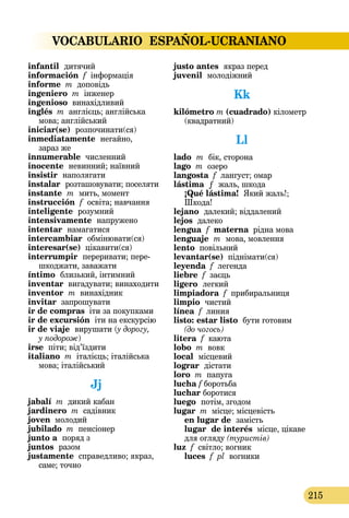 VOCABULARIO ESPAÑOL-UCRANIANO
215
infantil  дитячий
información f інформація
informe m доповідь
ingeniero m інженер
ingenioso винахідливий
inglés m англієць; англійська
мова; англійський
iniciar(se)  розпочинати(ся)
inmediatamente  негайно,
зараз же
innumerable  численний
inocente  невинний; наївний
insistir  наполягати
instalar  розташовувати; поселяти
instante  m  мить, момент
instrucción f освіта; навчання
inteligente  розумний
intensivamente  напружено
intentar  намагатися
intercambiar  обмінювати(ся)
interesar(se) цікавити(ся)
interrumpir  переривати; пере­
шко­джати, заважати
íntimo  близький, інтимний
inventar вигадувати; винаходити
inventor m винахідник
invitar запрошувати
ir de compras іти за покупками
ir de excursión іти на екскурсію
ir de viaje  вирушати (у дорогу,
у подорож)
irse піти; від’їздити
italiano m італієць; італійська
мова; італійський
Jj
jabalí m дикий кабан
jardinero m садівник
joven молодий
jubilado m пенсіонер
junto a  поряд з
juntos  разом
justamente  справедливо; якраз,
саме; точно
justo antes  якраз перед
juvenil  молодіжний
Kk
kilómetro m (cuadrado) кілометр
(квадратний)
Ll
lado  m  бік, сторона
lago m озеро
langosta f лангуст; омар
lástima  ƒ  жаль, шкода 
¡Qué lástima!  Який жаль!;
Шкода!
lejano  далекий; віддалений
lejos далеко
lengua f materna рідна мова
lenguaje  m  мова, мовлення
lento повільний
levantar(se) піднімати(ся)
leyenda f легенда
liebre f заєць
ligero  легкий
limpiadora f прибиральниця
limpio  чистий
línea f линия
listo: estar listo бути готовим
(до чогось)
litera f каюта
lobo m вовк
local  місцевий
lograr  дістати
loro m папуга
lucha f боротьба
luchar боротися
luego  потім, згодом
lugar m місце; місцевість 
en lugar de  замість 
lugar de interés місце, цікаве
для огляду (туристів)
luz f світло; вогник
luces f pl вогники
 