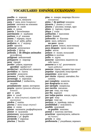 VOCABULARIO ESPAÑOL-UCRANIANO
219
pasillo  m  коридор
pastar пасти, випасати
pata f лапа, нога (тварини)
patinar кататися на ковзанах
patinete m скейт
pato m качка
patria f батьківщина
patrimonio m надбання
patіnes m pl ковзани
pausa f перерва, пауза
peces m pl риби, рибки
pediatra  m, f педіатр
pedir  просити
peinarse зачісуватися
película f фільм
película f de dibujos animados
мультфільм
peligroso небезпечний
peluquero m перукар
peor  гірший
perder губити, втрачати
¡perdón! пробач(те)!
perder(se)  загубити(ся); зникати
periódico m газета
permitir  дозволяти
persona f особа; людина
personaje m персонаж
personalidad f особистість,
людина
pesadamente  важко; нестерпно
peseta  песета (грошова одиниця
Іспанії)
per m риба
pico m дзьоб
pie m нога (ступня); підпис (під
малюнком)
piedra f камінь
pierna f нога (вище ступні)
pino m сосна
pintar малювати; розфарбовувати
pintor m художник
pintoresco мальовничий
pinturas f pl фарби
pirámide f піраміда
piscina f басейн
piso m поверх; квартира (багато­
кімнатна)
pista f de patinar ковзанка
pizarra f дошка (у класі)
planta f рослина; поверх, ярус
plato m тарілка; страва
playa f пляж
población f населення
pobre бідний
pobrecito m бідолаха
poco  мало, небагато 
un poco  трохи
poco a poco  поволі, малопомалу
poco después  трохи згодом
poder могти
polaco m поляк; польський
político m політик
pollo m курча
ponerse  одягатися; надягати на
себе (щось)
ponerse a + inf.  розпочинати
(щось робити)
ponerse сідати, заходити (про сонце)
popular народний; популярний
poquísimo  дуже мало
por cierto  справді; звичайно; без
сумніву
por completo  повністю
por desgracia на жаль
por ejemplo наприклад
por escrito письмово
por eso тому, ось чому
por fin  нарешті
por todas partes  всюди, скрізь
por qué чому
porque тому що
portero m швейцар, портьє
posibilidad f можливість
posible  можливий 
es posible  можливо
postal f поштова листівка
practicar  практикувати, займати-
ся (чимсь)
precio m ціна
preferencia f уподобання; перевага
 