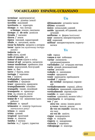 VOCABULARIO ESPAÑOL-UCRANIANO
223
terminar  закінчувати(ся)
terreno m ділянка (землі)
terrible  жахливий
territorio m територія
tiempo  m  час; погода 
a tiempo  вчасно, своєчасно
tiempo  m de ocio дозвілля
tienda  f  магазин
tierra f земля
típico типовий, характерний
título  m заголовок, назва
tocar la lotería  виграти в лотерею
tocar грати (на музичному інстру-
менті)
todavía ще
todo увесь, цілий
todo el mundo  усі
tomar el tren сідати в поїзд
tomar el sol  загоряти, засмагати
tomar medicinas приймати ліки
tonto нерозумний, безглуздий
toro m бик
torre f башта, вежа
tortuga f черепаха
tos f кашель
trabajador працьовитий
tradición f традиція
traer  приносити, привозити
tranquilamente  спокійно
tranquilo тихий, спокійний
transporte m транспорт
tras за, слідом за, після
trasladar переїжджати
tratar de + inf. намагатися (щось
робити)
tridente m тризуб
trimestre m семестр (третина
навчального року)
trineo m санки
triste  сумний
tropical тропічний
trozo  m  шматок
tumba f могила
turista m, f турист, туристка
Uu
últimamente останнім часом
último останній
único унікальний; єдиний
unido  дружний; об’єднаний; спо-
лучений
uniforme m форма (шкільна)
usar вживати; використовувати
útil корисний
utilizar використовувати; користу­
ватися
Vv
vale  гаразд
vamos a ver  побачимо
variar  зміню­вати;
урізноманітнювати
variedades f pl естрадна вистава
vario різний, різноманітний
varios декілька
vedado m заповідник
vender  продавати
venir  приходити; приїжджати
verdad  f  правда
de verdad  насправді; справж­
ній
verdaderamente  справді, дійсно
verdadero правдивий, справжній
verticalmente  вертикально
vestido m одяг; сукня
vestirse  одягатися; носити (одяг)
veterinario m ветеринар
vez  f  раз 
otra vez  знову; іншим разом 
a veces інколи, деколи 
de vez en cuando  інколи, час
від часу  
en vez de  замість
viajar  подорожувати
viaje  m подорож
viajero m мандрівник
victoria f перемога
videojuego m відеогра
 