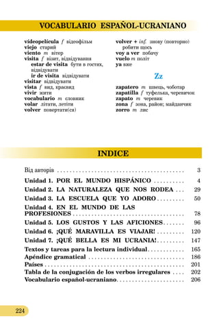VOCABULARIO ESPAÑOL-UCRANIANO
224
INDICE
vídeopelícula f відеофільм
viejo  старий
viento  m  вітер
visita  f  візит, відвідування 
estar de visita  бути в гостях,
відвідувати 
ir de visita  відвідувати
visitar відвідувати
vista f вид, краєвид
vivir жити
vocabulario m словник
volar літати, летіти
volver  повертати(ся)
volver + inf.  знову (повторно)
робити щось
voy a ver  побачу
vuelo m політ
ya вже
Zz
zapatero m швець, чоботар
zapatilla f туфелька, черевичок
zapato  m  черевик
zona f зона, район; майданчик
zorro m лис
Від авторів  . . . . . . . . . . . . . . . . . . . . . . . . . . . . . . . . . . . . . . . . . . 	 3
Unidad 1. POR  EL  MUNDO  HISPÁNICO . . . . . . . . . . . 	 4
Unidad 2. LA  NATURALEZA  QUE  NOS  RODEA . . . . 	 29
Unidad 3. LA  ESCUELA  QUE  YO  ADORO  . . . . . . . . . 	 50
Unidad 4. EN  EL  MUNDO  DE  LAS 
PROFESIONES . . . . . . . . . . . . . . . . . . . . . . . . . . . . . . . . . . . . . 	 78
Unidad 5. LOS  GUSTOS  Y  LAS  AFICIONES . . . . . . . 	 96
Unidad 6. ¡QUÉ  MARAVILLA  ES  VIAJAR! . . . . . . . . . . 	 120
Unidad 7. ¡QUÉ  BELLA  ES  MI  UCRANIA!  . . . . . . . . . 	 147
Textos y tareas para la lectura individual . . . . . . . . . . . . 	 165
Apéndice gramatical . . . . . . . . . . . . . . . . . . . . . . . . . . . . . . . . 	 186
Países . . . . . . . . . . . . . . . . . . . . . . . . . . . . . . . . . . . . . . . . . . . . . . 	 201
Tabla de la conjugación de los verbos irregulares  . . . . 	 202
Vocabulario español-ucraniano . . . . . . . . . . . . . . . . . . . . . . 	 206
 