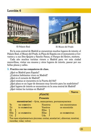 25
Lección 6
El Palacio Real El Museo del Prado
¡FÍJATE!
Presente
encontrar(se) – бути, знаходитися, розташовуватися
Yo	 me ecuentro	 Nosotros	 nos encontramos
Tú	 te encuentras	 Vosotros	 os encontráis
Él		 Ellos	
Ella	 se encuentra	 Ellas	 se encuentran
Ud.		 Uds.
Так само відмінюються дієслова: contar, acostar(se), almorzar, mostrar,
recordar, volar, volver.
Nuevo
En la zona central de Madrid se encuentran muchos lugares de interés: el
Palacio Real, el Museo del Prado, la Plaza de España con el monumento a Cer­
­vantes y a sus Don Quijote y Sancho Panza, el Parque del Retiro, etcétera.
Cada año muchos turistas vienen a Madrid para ver esta ciudad
maravillosa, visitar sus museos y otros lugares de interés, pasear por sus
bellas plazas y calles.
3.	Practica con tus compañeros de clase.
¿Qué es Madrid para España?
¿Cuántos habitantes viven en Madrid?
¿Qué es el corazón de Madrid?
¿Qué estatua se encuentra en la Puerta del Sol?
¿Qué plaza es un lugar de descanso muy favorito para los madrileños?
¿Qué lugares de interés se encuentran en la zona central de Madrid?
¿Qué visitan los turistas en Madrid?
 