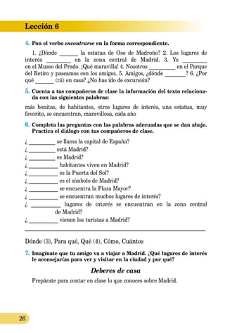 26
Lección 6
4.	Pon el verbo encontrarse en la forma correspondiente.
1. ¿Dónde _______ la estatua de Oso de Madroño? 2. Los lugares de
interés _________ en la zona central de Madrid. 3. Yo _________
en el Museo del Prado. ¡Qué maravilla! 4. Nosotros __________ en el Parque
del Retiro y paseamos con los amigos. 5. Amigos, ¿dónde ________? 6. ¿Por
qué _______ (tú) en casa? ¿No has ido de excursión?
5.	Cuenta a tus compañeros de clase la información del texto relaciona-
da con las siguientes palabras:
más bonitas, de habitantes, otros lugares de interés, una estatua, muy
favorito, se encuentran, maravillosa, cada año
6.	Completa las preguntas con las palabras adecuadas que se dan abajo.
Practica el diálogo con tus compañeros de clase.
¿ __________ se llama la capital de España?
¿ __________ está Madrid?
¿ __________ es Madrid?
¿ ___________ habitantes viven en Madrid?
¿ ___________ es la Puerta del Sol?
¿ ___________ es el símbolo de Madrid?
¿ ___________ se encuentra la Plaza Mayor?
¿ ___________ se encuentran muchos lugares de interés?
¿ ___________ lugares de interés se encuentran en la zona central
de Madrid?
¿ ___________ vienen los turistas a Madrid?
_______________________________________________________________
Dónde (3), Para qué, Qué (4), Cómo, Cuántos
7.	Imagínate que tu amigo va a viajar a Madrid. ¿Qué lugares de interés
le aconsejarías para ver y visitar en la ciudad y por qué?
Deberes de casa
Prepárate para contar en clase lo que conoces sobre Madrid.
 