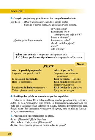 Lección 1
30
3.	Compón preguntas y practica con tus compañeros de clase.
M o d e l o :	 – ¿Qué te gusta hacer cuando el viento sopla?
	 – Cuando el viento sopla, me gusta echar una cometa.
	 el viento sopla?
	 hace mucho frío y
	 la temperatura baja a 5 °C?
	 llueve a cántaros?
¿Qué te gusta hacer cuando	 hace mucho calor?
	 el cielo está despejado?
	 nieva?
	 está soleado?
echar una cometa – запускати повітряного змія
5 °C (cinco grados centígrados) – п’ять градусів за Цельсієм
¡FÍJATE!
estar + participio pasado	 estar + gerundio
(передає стан речей тощо)	 (виражає дію в момент
		 мовлення)
El cielo está despejado. – 	 Está nevando. – Іде сніг.
Небо (є) безхмарне.	 Está helando poco a poco. –
	 Потроху підмерзає.
Los ríos están helados en enero. –	 Está lloviendo a cántaros.
У січні річки вкриті кригою.	 Дощ ллє як з відра.
Nuevo
4.	Sustituye las palabras ucranianas por las españolas.
Estamos en otoño. En octubre no llueve mucho, pero hoy дощ ллє як з
відра. El cielo (є) хмарне, дме вітер. La temperatura знижу­ється con
cada día y las hojas están volando en el aire. Estamos preparándonos para
довгої зими. Por la mañana потроху під­мер­зає, pero los ríos no (є)вкри­
­ті кригою en octubre.
5.	Practica con tus compañeros de clase.
Juan: ¿Mercedes? ¡Hola! Soy Juan.
Mercedes: ¡Hola, chico! ¿Cómo estás?
Juan: Bien. ¿Qué te parece si vamos a dar un paseo?
 