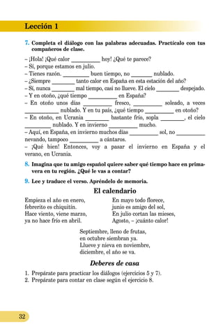 Lección 1
32
7.	Сompleta el diálogo con las palabras adecuadas. Practícalo con tus
compañeros de clase.
– ¡Hola! ¡Qué calor ___________ hoy! ¿Qué te parece?
– Sí, porque estamos en julio.
– Tienes razón. __________ buen tiempo, no ________ nublado.
– ¿Siempre _________ tanto calor en España en esta estación del año?
– Sí, nunca _________ mal tiempo, casi no llueve. El cielo _________ despejado.
– Y en otoño, ¿qué tiempo ___________ en España?
– En otoño unos días ___________ fresco, ___________ soleado, a veces
_____________ nublado. Y en tu país, ¿qué tiempo ___________ en otoño?
– En otoño, en Ucrania _________ bastante frío, sopla _________, el cielo
__________ nublado. Y en invierno ___________ mucho.
– Aquí, en España, en invierno muchos días ___________ sol, no ___________
nevando, tampoco ___________ a cántaros.
– ¡Qué bien! Entonces, voy a pasar el invierno en España y el
verano, en Ucrania.
8.	Imagina que tu amigo español quiere saber qué tiempo hace en prima-
vera en tu región. ¿Qué le vas a contar?
9.	Lee y traduce el verso. Apréndelo de memoria.
El calendario
Empieza el año en enero, 	 En mayo todo florece,
febrerito es chiquitín. 	 junio es amigo del sol,
Hace viento, viene marzo,	 En julio cortan las mieses,
ya no hace frío en abril.	 Agosto, – ¡cuánto calor!
Septiembre, lleno de frutas,
en octubre siembran ya.
Llueve y nieva en noviembre,
diciembre, el año se va.
Deberes de casa
1.	 Prepárate para practicar los diálogos (ejercicios 5 y 7).
2.	 Prepárate para contar en clase según el ejercicio 8.
 