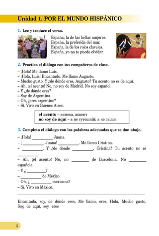 4
1.	Lee y traduce el verso.
España, la de las bellas muje­res.
España, la preferida del mar.
España, la de los rojos claveles.
España, yo no te puedo olvidar.
2.	Practica el diálogo con tus compañeros de clase.
– ¡Hola! Me llamo Luis.
– ¡Hola, Luis! Encantado. Me llamo Augusto.
– Mucho gusto. Y ¿de dónde eres, Augusto? Tu acento no es de aquí.
– Ah, ¡el acento! No, no soy de Madrid. No soy español.
– Y ¿de dónde eres?
– Soy de Argentina.
– Oh, ¿eres argentino?
– Sí. Vivo en Buenos Aires.
el acento – вимова, акцент
no soy de aquí – я не тутешній; я не звідси
3.	Completa el diálogo con las palabras adecuadas que se dan abajo.
– ¡Hola! ___________ Juana.
– ¡ ___________, Juana! ___________. Me llamo Cristina.
– ___________. Y ¿de dónde ___________, Cristina? Tu acento no es
___________.
– Ah, ¡el acento! No, no _________ de Barcelona. No _________
española.
– Y ¿ __________?
– ___________ de México.
– Oh, ¿ ___________ mexicana?
– Sí. Vivo en México.
____________________________________________________________________
Encantada, soy, de dónde eres, Me llamo, eres, Hola, Mucho gusto,
Soy, de aquí, soy, eres
Unidad 1. POR EL MUNDO HISPÁNICO
 