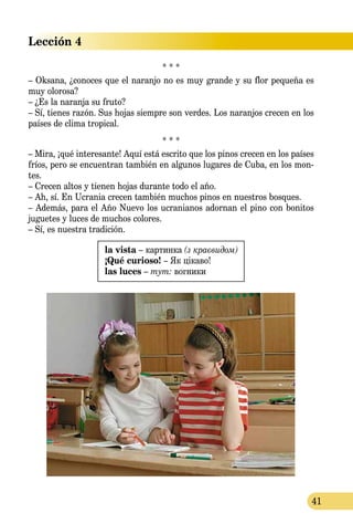 Lección 4
41
* * *
– Oksana, ¿conoces que el naranjo no es muy grande y su flor pequeña es
muy olorosa?
– ¿Es la naranja su fruto?
– Sí, tienes razón. Sus hojas siempre son verdes. Los naranjos crecen en los
países de clima tropical.
* * *
– Mira, ¡qué interesante! Aquí está escrito que los pinos crecen en los países
fríos, pero se encuentran también en algunos lugares de Cuba, en los mon-
tes.
– Crecen altos y tienen hojas durante todo el año.
– Ah, sí. En Ucrania crecen también muchos pinos en nuestros bosques.
– Además, para el Año Nuevo los ucranianos adornan el pino con bonitos
juguetes y luces de muchos colores.
– Sí, es nuestra tradición.
la vista – картинка (з краєвидом)
¡Qué curioso! – Як цікаво!
las luces – тут: вогники
 
