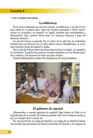 Lección 2
54
1. Lee y traduce los textos.
La biblioteca
Es la nueva biblioteca de nuestra escuela. La biblioteca y la sala de lec-
tura están en el primer piso. Aquí hay muchos manuales y libros intere-
santes en ucraniano, en español, en inglés, también hay enciclopedias y
diccionarios. Hay muchos libros para los alumnos mayores y para los
alumnos menores.
La sala de lectura es grande. En el centro de la sala hay un ordenador,
también hay un televisor con el video donde vemos videopelículas. A veces,
aquí tenemos clases de español o inglés.
En la sala de lectura sobre las mesas hay revistas en inglés, en español y
en ucraniano. También hay muchas revistas infantiles con los dibujos boni-
tos y cómicos. Los alumnos las leen con gran interés.
Nuestra bibliotecaria se llama Vira Stepánivna. Es muy bondadosa.
El gabinete de español
¡Bienvenidos a nuestro gabinete de español! ¡Qué bonito es! Está en el
segundo piso de la escuela. Es bastante grande, tiene tres ventanas anchas y
por eso siempre tiene mucha luz.
En una pared hay un mapa de España y un mapa de la América Latina.
Los carteles que presentan las fiestas nacionales de España y los lugares de
 