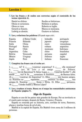 Lección 1
6
5. Lee las frases y di cuáles son correctas según el contenido de los 
textos (ejercicio 4).
Daniel es chileno.	 Ruslán es bielorruso.
Olesia es ucraniana.	 Stefania es polaca.
Olena es rusa.	 Roberto es inglés.
Gerard es francés.	 Blanca es mexicana.
Ludwig es alemán.	 Gustavo es italiano.
6.	Lee y relaciona las palabras (З’єднай пари слів).
holandés
japonés
sueco
cubana
mexicano
chino
peruana
chilenos
italiana
España
Francia
Italia
Portugal
Brasil
Argentina
Bolivia
México
Japón
el Reino Unido
Holanda
China
Suecia
Chile
Cuba
Venezuela
Uruguay
Perú
portugués
uruguayo
venezolanas
argentina
boliviano
brasileños
español
inglés
francesas
7.	Completa las frases con el verbo ser.
1. ¿______ tú? 2. ¿______(vosotras) argentinas? 3. ¿_____ ella mexicana?
4. _____ (yo) de Lviv y mi amigo _____ de Poltava.
5. ¿_____ (tú) de Barcelona? 6. Señor Lopez, ¿_____ Usted de Sevilla? 7. ¿De
dónde _____ (tú)? 8. Yo ____ ucraniano. 9. Nosotros ______ de Buenos Aires.
10.  ¿______ (vosotras) de Argentina? 11. Ellos _______ mis buenos amigos.
12. Nosotros no ______ españoles, _______ chilenos. 13.  Ellas _______ mis
amigas.14. Nosotras _______ Sonia y Silvia. 15. Ellos _____ peruanos.
16. ¿_____ Ustedes Isabel y Mónica López?
8.	Lee y traduce el texto. Busca en el mapa las comunidades autónomas
de España (página 7).
Algo de España
España es uno de los países más grandes de Europa. Por su territorio es
el cuarto país europeo, después de Rusia, Ucrania y Francia.
España es conocida por su historia, arte, corridas de toros, flamenco,
playas y muchas horas de sol al año.
Madrid es la capital de España. En Madrid viven cerca de 5 millones de
personas.
 