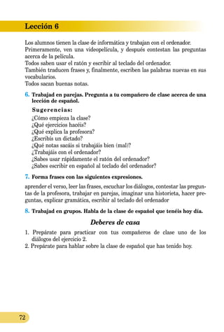 Lección 6
72
Los alumnos tienen la clase de informática y trabajan con el ordenador.
Primeramente, ven una videopelícula, y después contestan las preguntas
acerca de la película.
Todos saben usar el ratón y escribir al teclado del ordenador.
También traducen frases y, finalmente, escriben las palabras nuevas en sus
vocabularios.
Todos sacan buenas notas.
6.	Trabajad en parejas. Pregunta a tu compañero de clase acerca de una
lección de español.
Sugerencias:
¿Cómo empieza la clase?
¿Qué ejercicios hacéis?
¿Qué explica la profesora?
¿Escribís un dictado?
¿Qué notas sacáis si trabajáis bien (mal)?
¿Trabajáis con el ordenador?
¿Sabes usar rápidamente el ratón del ordenador?
¿Sabes escribir en español al teclado del ordenador?
7.	Forma frases con las siguientes expresiones.
aprender el verso, leer las frases, escuchar los diálogos, contestar las pregun-
tas de la profesora, trabajar en parejas, imaginar una historieta, hacer pre-
guntas, explicar gramática, escribir al teclado del ordenador
8.	Trabajad en grupos. Habla de la clase de español que tenéis hoy día.
Deberes de casa
1. Prepárate para practicar con tus compañeros de clase uno de los
diálogos del ejercicio 2.
2. Prepárate para hablar sobre la clase de español que has tenido hoy.
 