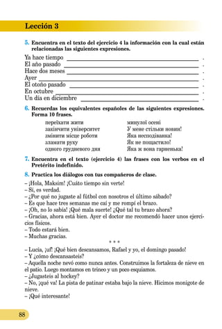 Lección 3
88
5.	Encuentra en el texto del ejercicio 4 la información con la cual están
relacionadas las siguientes expresiones.
Ya hace tiempo ����������������������������������������������� .
El año pasado ������������������������������������������������ .
Hace dos meses����������������������������������������������� .
Ayer ��������������������������������������������������������� .
El otoño pasado ���������������������������������������������� .
En octubre ��������������������������������������������������� .
Un día en diciembre ������������������������������������������ .
6.	Recuerdas los equivalentes españoles de las siguientes expresiones.  
Forma 10 frases.
переїхати жити		 минулої осені
закінчити університет		 У мене стільки новин!
змінити місце роботи		 Яка несподіванка!
зламати руку		 Як не пощастило!
одного грудневого дня	 Яка ж вона гарненька!
7.	Encuentra en el texto (ejercicio 4) las frases con los verbos en el
Pretérito indefinido.
8.	Practica los diálogos con tus compañeros de clase.
– ¡Hola, Maksim! ¡Cuáto tiempo sin verte!
– Sí, es verdad.
– ¿Por qué no jugaste al fútbol con nosotros el último sábado?
– Es que hace tres semanas me caí y me rompí el brazo.
– ¡Oh, no lo sabía! ¡Qué mala suerte! ¿Qué tal tu brazo ahora?
– Gracias, ahora está bien. Ayer el doctor me recomendó hacer unos ejerci-
cios físicos.
– Todo estará bien.
– Muchas gracias.
* * *
– Lucía, ¡uf! ¡Qué bien descansamos, Rafael y yo, el domingo pasado!
– Y ¿cómo descansasteis?
– Aquella noche nevó como nunca antes. Construimos la fortaleza de nieve en
el patio. Luego montamos en trineo y un poco esquiamos.
– ¿Jugasteis al hockey?
– No, ¡qué va! La pista de patinar estaba bajo la nieve. Hicimos monigote de
nieve.
– ¡Qué interesante!
 