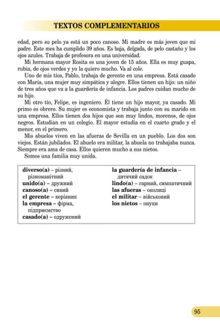95
TEXTOS COMPLEMENTARIOS
edad, pero su pelo ya está un poco canoso. Mi madre es más joven que mi
padre. Este mes ha cumplido 39 años. Es baja, delgada, de pelo castaño y los
ojos azules. Trabaja de profesora en una universidad.
Mi hermana mayor Rosita es una joven de 15 años. Ella es muy guapa,
rubia, de ojos verdes y yo la quiero mucho. Va al cole.
Uno de mis tíos, Pablo, trabaja de gerente en una empresa. Está casado
con María, una mujer muy simpática y alegre. Ellos tienen un hijo: un niño
de tres años que va a la guardería de infancia. Los padres cuidan mucho de
su hijo.
Mi otro tío, Felipe, es ingeniero. Él tiene un hijo mayor, ya casado. Mi
primo es obrero. Su mujer es economista y trabaja junto con su marido en
una empresa. Ellos tienen dos hijos que son muy lindos, morenos, de ojos
negros. Estudian en un colegio. El mayor estudia en el cuarto grado y el
menor, en el primero.
Mis abuelos viven en las afueras de Sevilla en un pueblo. Los dos son
viejos. Están jubilados. El abuelo era militar, la abuela no trabajaba nunca.
Siempre era ama de casa. Ellos quieren mucho a sus nietos.
Somos una familia muy unida.
diverso(a) – різний,
різноманітний
unido(a) – дружний
canoso(a) – сивий
el gerente – керівник
la empresa – фірма,
підприємство
casado(a) – одружений
la guardería de infancia –
дитячий садок
lindo(a) – гарний, симпатич­ний
las afueras – околиці
el militar – військовий
los nietos – онуки
 