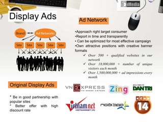 Display Ads
* Be in good partnership with
popular sites
* Better offer with high
discount rate
Ad Network
•Approach right target consumer
•Report in time and transparently
• Can be optimized for most effective campaign
•Own attractive positions with creative banner
formats
 Over 500 + qualified websites in our
network
 Over 18,000,000 + number of unique
visitors each month
 Over 1,500,000,000 + ad impressions every
month
Original Display Ads
 