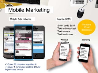Mobile Marketing
Mobile SMS
Short code 8x47
Text to broadcast
Text to vote
Text to donate…
Without
branding
Branding
Mobile Ads network
 Cover 80 premium wapsites &
 Cover 1 mil unique visitors &15mil
impression/ month
We have
30 mil
databases
 
