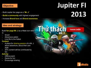 Jupiter FI
2013
Objective
Idea and strategy
- Build Jupiter fan page as a “Mr. J”
- Build a community with highest engagement
- Increase Brand love and Brand awareness
Build fan page Mr. J as a Male icon who
is:
- Smart
- Adventure addict
- Live life to the fullest
Content
- A place for sharing passion of a Mr. J
about adventure, about their own
style
- 30% content will be contributed by
fan
Activity
- Offline event
- Game for fun
- Encourage sharing
 