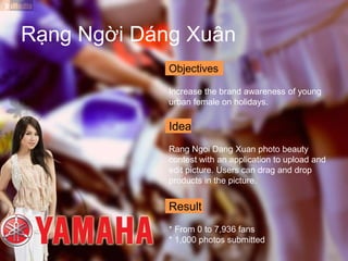 Objectives
Increase the brand awareness of young
urban female on holidays.
Idea
Rang Ngoi Dang Xuan photo beauty
contest with an application to upload and
edit picture. Users can drag and drop
products in the picture.
Result
* From 0 to 7,936 fans
* 1,000 photos submitted
Rạng Ngời Dáng Xuân
 