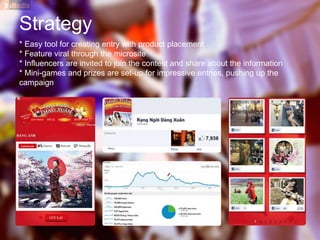 Strategy
* Easy tool for creating entry with product placement
* Feature viral through the microsite
* Influencers are invited to join the contest and share about the information
* Mini-games and prizes are set-up for impressive entries, pushing up the
campaign
 