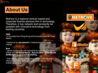 About Us
Netrove is a regional venture capital and
corporate finance advisory firm in technology.
Therefore, it has network and constantly be
updated with innovative technology from
leading countries.
2008
* is founded from Hong Kong and formerly known as Pixel
Media.
* started as an ad-network in Vietnamese new media
market.
Now
* grown significantly and expanded its network of products
further into the Social Media , Search (SEM, SEO), Mobile
Ad/Marketing and Email Marketing...
* Fifth iMedia is a One-stop shop digital media company
offering innovative strategy/solutions for internet -PC &
mobile campaigns.
 