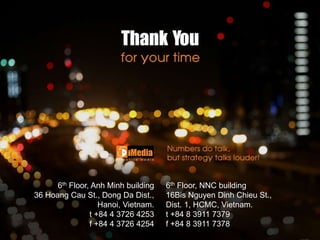 6th Floor, NNC building
16Bis Nguyen Dinh Chieu St.,
Dist. 1, HCMC, Vietnam.
t +84 8 3911 7379
f +84 8 3911 7378
6th Floor, Anh Minh building
36 Hoang Cau St., Dong Da Dist.,
Hanoi, Vietnam.
t +84 4 3726 4253
f +84 4 3726 4254
 