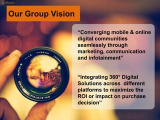 Our Group Vision
“Converging mobile & online
digital communities
seamlessly through
marketing, communication
and infotainment”
“Integrating 360° Digital
Solutions across different
platforms to maximize the
ROI or impact on purchase
decision”
 
