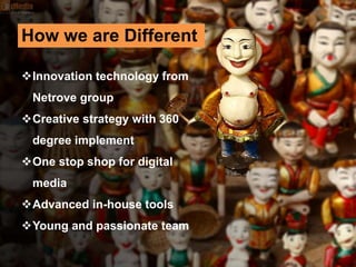 Innovation technology from
Netrove group
Creative strategy with 360
degree implement
One stop shop for digital
media
Advanced in-house tools
Young and passionate team
How we are Different
 